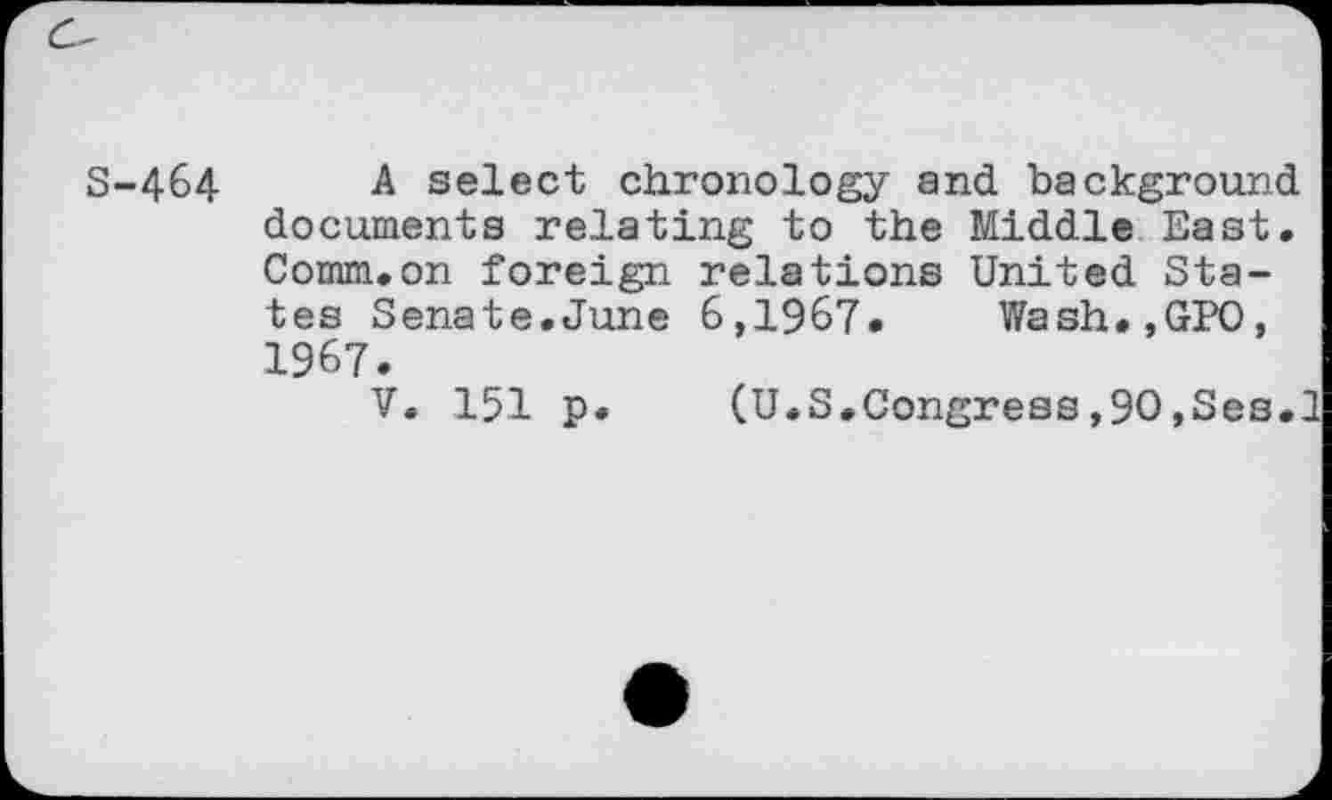 ﻿S-464 A select chronology and background documents relating to the Middle East. Comm.on foreign relations United States Senate.June 6,1967. Wash.,GPO, 1967.
V. 151 p. (U.S.Congress,90,Ses.1